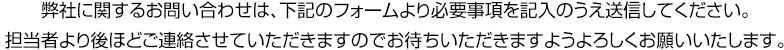 弊社に関するお問い合わせは、下記のフォームより必要事項を記入のうえ送信してください。担当者より後ほどご連絡させていただきますのでお待ちいただきますようよろしくお願いいたします。